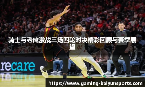 骑士与老鹰激战三场四轮对决精彩回顾与赛季展望